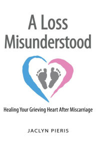 Title: A Loss Misunderstood: Healing Your Grieving Heart After Miscarriage, Author: Jaclyn Pieris