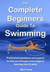 Title: The Complete Beginners Guide To Swimming: Professional guidance and support to help you through every stage of learning how to swim, Author: Mark Young