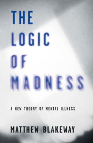 Title: The Logic of Madness: A New Theory of Mental Illness, Author: Matthew Blakeway