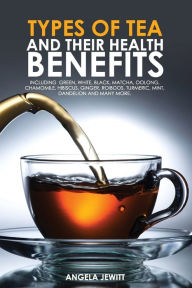 Title: Types of Tea and Their Health Benefits Including Green, White, Black, Matcha, Oolong, Chamomile, Hibiscus, Ginger, Roiboos, Turmeric, Mint, Dandelion and many more., Author: Angela Jewitt