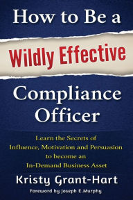 Title: How to Be a Wildly Effective Compliance Officer: Learn the Secrets of Influence, Motivation and Persuasion to Become an In-Demand Business Asset, Author: Kristy Grant-Hart