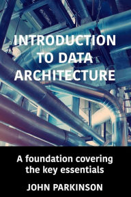 Title: Introduction to Data Architecture: A foundation covering the key essentials, Author: John Parkinson