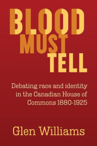 Title: Blood Must Tell: Debating Race and Identity in the Canadian House of Commons, 1880-1925, Author: Glen Williams