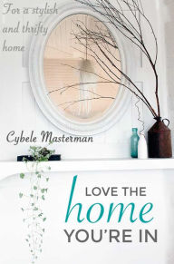 Title: Love the Home You're In: Your Guide to a Stylish and Thrifty Home, Author: Cybele Masterman
