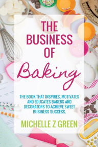 Title: The Business of Baking: The book that inspires, motivates and educates bakers and decorators to achieve sweet business success., Author: Michelle Z Green