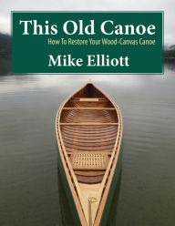 Title: This Old Canoe: How to Restore Your Wood-Canvas Canoe, Author: Mike Elliott