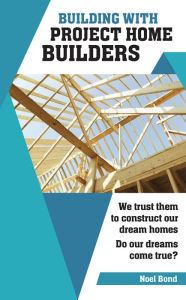 Title: Building with Project Home Builders: We trust them to construct our dream homes. Do our dreams come true?, Author: Noel Bond