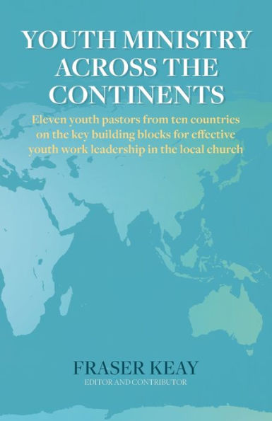 Youth Ministry Across The Continents: Eleven Youth Pastors From Ten Countries On The Key Building Blocks For Effective Youth Work Leadership In The Local Church