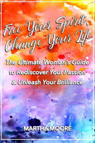 Title: Free Your Spirit, Change Your Life: The Ultimate Woman's Guide to Rediscover Your Passion & Unleash Your Brilliance, Author: Martha Moore
