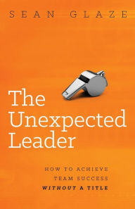 Title: The Unexpected Leader: How to Achieve Team Success Without a Title, Author: Sean Glaze