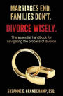 Marriages End. Families Don't. Divorce Wisely.: The essential handbook for navigating the process of divorce.
