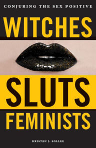Title: Witches, Sluts, Feminists: Conjuring the Sex Positive, Author: Kristen J. Sollee