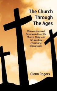 Title: The Church Through The Ages: Observations and Questions About the Church, Unity, and the Need for Continuing Reformation, Author: Glenn Rogers