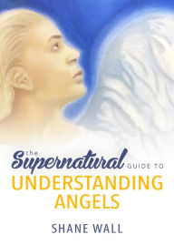 Title: The Supernatural Guide to Understanding Angels, Author: Shane Wall