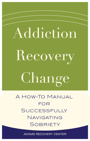 Addiction, Recovery, Change: A How-To Manual for Successfully Navigating Sobriety