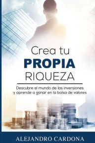 Title: Crea tu Propia Riqueza: Descubre el mundo de las inversiones y aprende a invertir en la bolsa de valores, Author: Alejandro Cardona