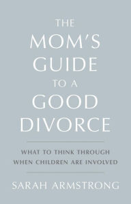 Title: The Mom's Guide to a Good Divorce: What to Think Through When Children are Involved, Author: Sarah Armstrong