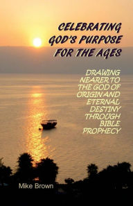 Title: Celebrating God's Purpose For the Ages: Drawing Nearer to the God of Origin and Eternal Destiny Through Bible Prophecy, Author: Mike Brown