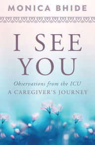 Title: I See You: Observations from the ICU, A Caregiver's Journey, Author: Monica Bhide