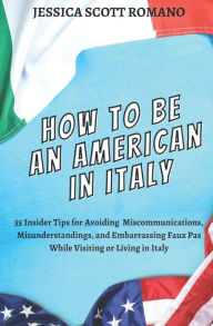 Title: How to Be an American in Italy: 55 Insider Tips for Avoiding Miscommunications, Misunderstandings, and Embarrassing Faux Pas While Visiting or Living in Italy, Author: Jessica Scott Romano