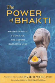 Title: The Power of Bhakti: Ancient Spiritual Science for the Modern Distracted Mind- A Collection of Lectures by David B. Wolf, PH.D., Author: Dominique Fruscella