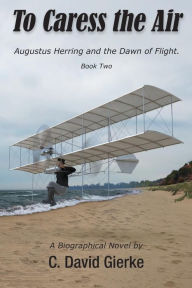 Title: To Caress the Air: Augustus Herring and the Dawn of Flight. Book Two., Author: C David Gierke