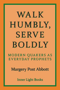 Title: Walk Humbly, Serve Boldly: Modern Quakers as Everyday Prophets, Author: Margery Post Abbott