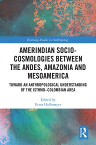 Title: Amerindian Socio-Cosmologies between the Andes, Amazonia and Mesoamerica: Toward an Anthropological Understanding of the Isthmo-Colombian Area, Author: Ernst Halbmayer