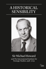 Title: A Historical Sensibility: Sir Michael Howard and The International Institute for Strategic Studies, 1958-2019, Author: Michael Howard