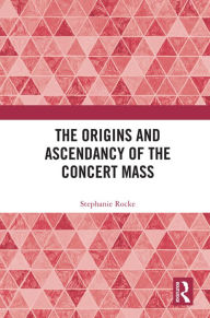 Title: The Origins and Ascendancy of the Concert Mass, Author: Stephanie Rocke