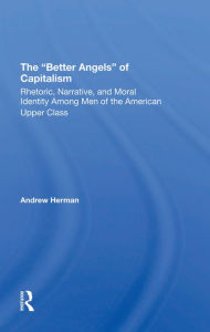 Title: The better Angels Of Capitalism: Rhetoric, Narrative, And Moral Identity Among Men Of The American Upper Class, Author: Andrew Herman
