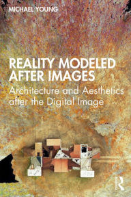 Title: Reality Modeled After Images: Architecture and Aesthetics after the Digital Image, Author: Michael Young