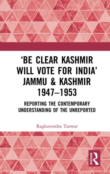 'Be Clear Kashmir will Vote for India' Jammu & Kashmir 1947-1953: Reporting the Contemporary Understanding of the Unreported