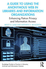 Title: A Guide to Using the Anonymous Web in Libraries and Information Organizations: Enhancing Patron Privacy and Information Access, Author: Brady D. Lund