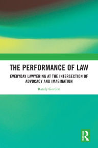 Title: The Performance of Law: Everyday Lawyering at the Intersection of Advocacy and Imagination, Author: Randy Gordon