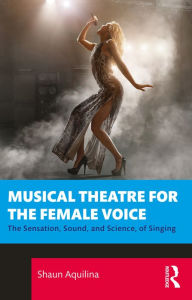 Title: Musical Theatre for the Female Voice: The Sensation, Sound, and Science, of Singing, Author: Shaun Aquilina