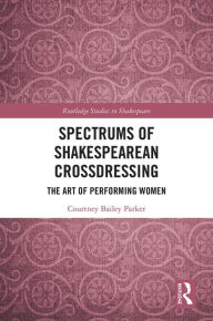 Title: Spectrums of Shakespearean Crossdressing: The Art of Performing Women, Author: Courtney Bailey Parker