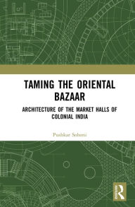 Title: Taming the Oriental Bazaar: Architecture of the Market-Halls of Colonial India, Author: Pushkar Sohoni