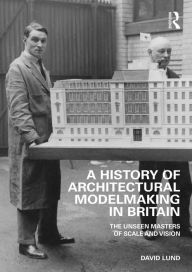 Title: A History of Architectural Modelmaking in Britain: The Unseen Masters of Scale and Vision, Author: David Lund