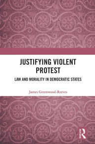 Title: Justifying Violent Protest: Law and Morality in Democratic States, Author: James Greenwood-Reeves
