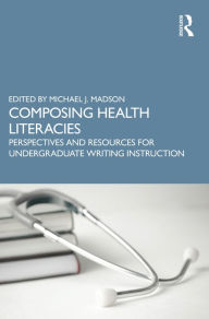 Title: Composing Health Literacies: Perspectives and Resources for Undergraduate Writing Instruction, Author: Michael Madson