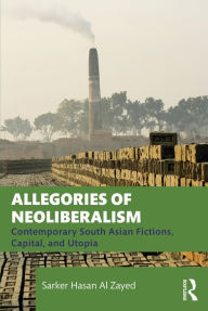 Title: Allegories of Neoliberalism: Contemporary South Asian Fictions, Capital, and Utopia, Author: Sarker Hasan Al Zayed