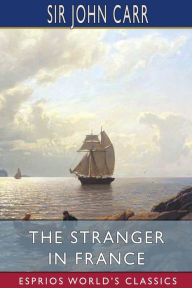 Title: The Stranger in France (Esprios Classics): or, A Tour From Devonshire to Paris, Author: John Carr