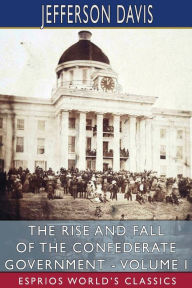 Title: The Rise and Fall of the Confederate Government - Volume I (Esprios Classics), Author: Jefferson Davis