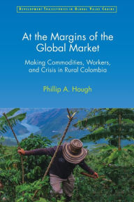 Title: At the Margins of the Global Market: Making Commodities, Workers, and Crisis in Rural Colombia, Author: Phillip A. Hough