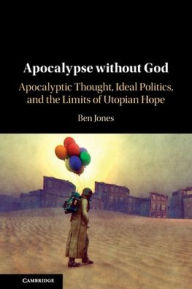 Title: Apocalypse without God: Apocalyptic Thought, Ideal Politics, and the Limits of Utopian Hope, Author: Ben Jones