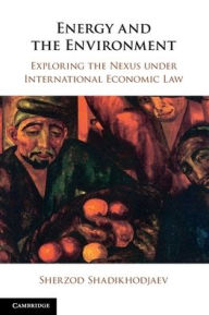 Title: Energy and the Environment: Exploring the Nexus under International Economic Law, Author: Sherzod Shadikhodjaev