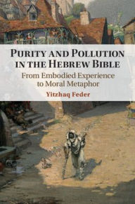 Title: Purity and Pollution in the Hebrew Bible: From Embodied Experience to Moral Metaphor, Author: Yitzhaq Feder