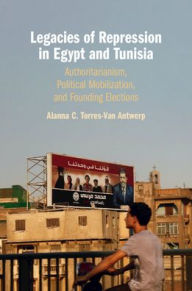 Title: Legacies of Repression in Egypt and Tunisia: Authoritarianism, Political Mobilization, and Founding Elections, Author: Alanna C. Torres-Van Antwerp