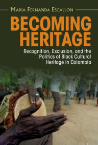 Title: Becoming Heritage: Recognition, Exclusion, and the Politics of Black Cultural Heritage in Colombia, Author: Maria Fernanda Escallón